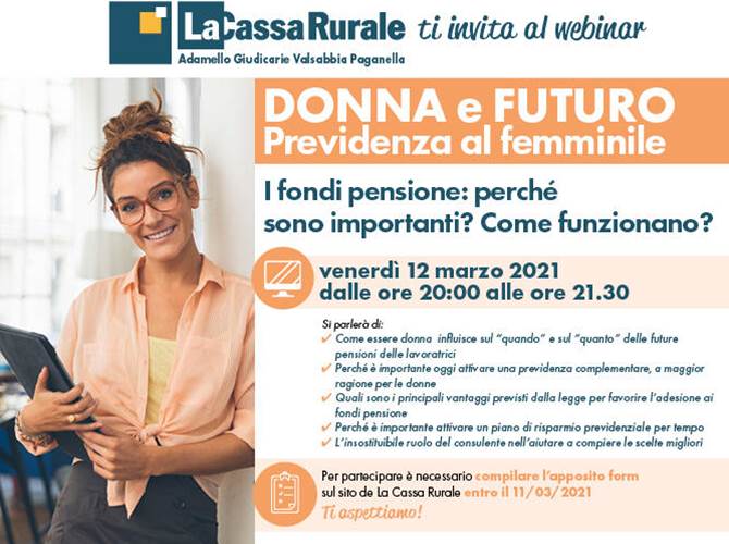 La Cassa Rurale: un webinar per parlare di previdenza al femminile  L’appuntamento è per il prossimo 12 marzo alle ore 20.00 in modalità webinar per scoprire come l’essere donna influisca sui tempi e sulle modalità di accesso alla pensione, comprendere l’importanza delle forme di previdenza integrative e conoscere i principali vantaggi previsti dalla legge per favorire l’adesione ai fondi pensione.